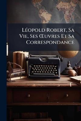Léopold Robert, Sa Vie, Ses OEuvres Et Sa Correspondance - Anonymous - cover