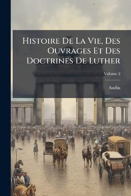 Histoire De La Vie, Des Ouvrages Et Des Doctrines De Luther; Volume 2 - Audin - cover