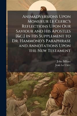 Animadversions Upon Monsieur Le Clerc's Reflections Upon Our Saviour and His Apostles [&c.] in His Supplement to Dr. Hammond's Paraphrase and Annotations Upon the New Testament - John Milner,Jean Le Clerc - cover
