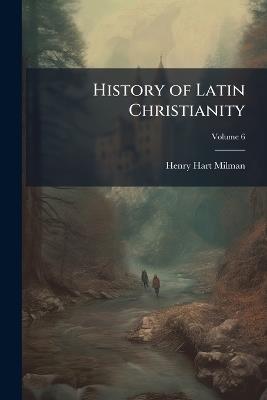 History of Latin Christianity: Including That of the Popes to the Pontificate of Nicolas V, Volume 6 - Henry Hart Milman - cover