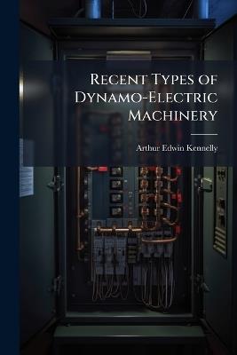 Recent Types of Dynamo-Electric Machinery: A Complete Guide for the Electrician, Engineer, Student and Professor, Being a Valuable History of ... the Building of American Dynamo Machines and Their Applications ... Illustrated with Over 600 ... Engravings - Arthur Edwin Kennelly - cover
