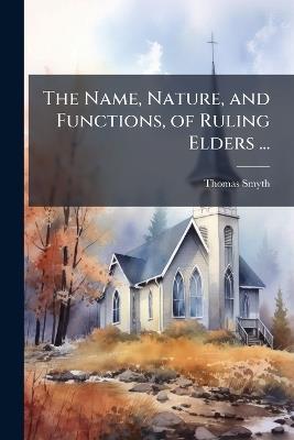 The Name, Nature, and Functions, of Ruling Elders ...: With an Appendix, On the Use of the Title Bishop. - Thomas Smyth - cover