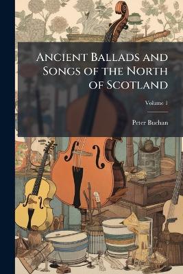 Ancient Ballads and Songs of the North of Scotland: Hitherto Unpublished, with Explanatory Notes, Volume 1 - Peter Buchan - cover