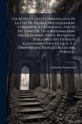 Les Actes Et Gestes Merueilleux De La Cité De Geneue Nouuellement Conuertie À L'euangille, Faictz Du Temps De Leur Reformation. Mis En Lumiere Par G. Revilliod. [Followed By] Extraits Contenans Tout Ce Qu'il Y a D'important Dans Les Registres Publics... - Anthoine Fromment - cover