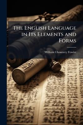 The English Language in Its Elements and Forms: With a History of Its Origin and Development: Designed for Use in Colleges and Schools - William Chauncey Fowler - cover