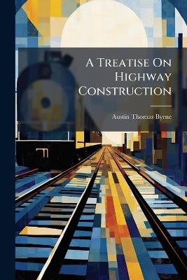 A Treatise On Highway Construction: Designed As a Text-Book and Work of Reference for All Who May Be Engaged in the Location, Construction, Or Maintenance of Roads, Streets, and Pavements - Austin Thomas Byrne - cover
