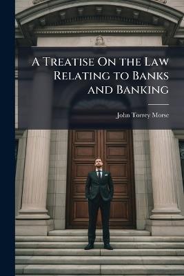 A Treatise On the Law Relating to Banks and Banking: With an Appendix Containing the National Banking Act of June 3, 1864, and Amendments Thereto - John Torrey Morse - cover