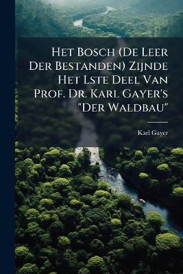 Het Bosch (De Leer Der Bestanden) Zijnde Het Lste Deel Van Prof. Dr. Karl Gayer's "Der Waldbau": Voorafgegaan Door Een Ontwikkelings Overzicht Van Het Boschbedrijf Van Den Schrijver ... - Karl Gayer - cover