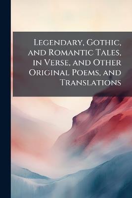 Legendary, Gothic, and Romantic Tales, in Verse, and Other Original Poems, and Translations - Anonymous - cover