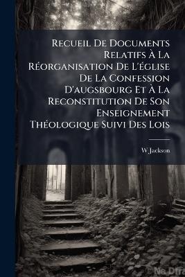 Recueil De Documents Relatifs À La Réorganisation De L'église De La Confession D'augsbourg Et À La Reconstitution De Son Enseignement Théologique Suivi Des Lois: Règlements Et Rapports Les Plus Importants Qui Ont Été Publiés Depuis L'an X Sur ... - W Jackson - cover