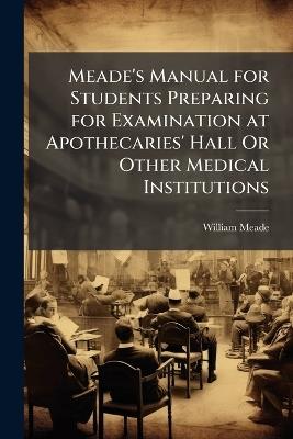 Meade's Manual for Students Preparing for Examination at Apothecaries' Hall Or Other Medical Institutions - William Meade - cover