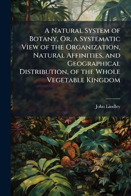A Natural System of Botany, Or, a Systematic View of the Organization, Natural Affinities, and Geographical Distribution, of the Whole Vegetable Kingdom: Together with the Uses of the Most Important Species in Medicine, the Arts, and Rural Or Domestic Eco - John Lindley - cover