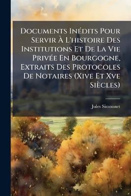 Documents Inédits Pour Servir À L'histoire Des Institutions Et De La Vie Privée En Bourgogne, Extraits Des Protocoles De Notaires (Xive Et Xve Siècles) - Jules Simonnet - cover