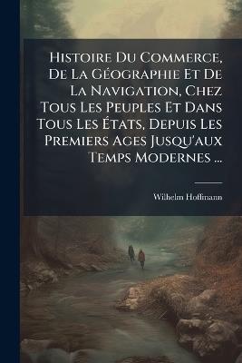 Histoire Du Commerce, De La Géographie Et De La Navigation, Chez Tous Les Peuples Et Dans Tous Les États, Depuis Les Premiers Ages Jusqu'aux Temps Modernes ...: D'apres L'ouvrage Allemand Du Dr. Hoffmann; Avec Des Notes Et Des Additions - Wilhelm Hoffmann - cover