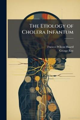 The Etiology of Cholera Infantum: With the Hygienic and Dietetic Treatment As Applied by John H. Tilden, M.D - Frances Wilson Huard,George Roy - cover