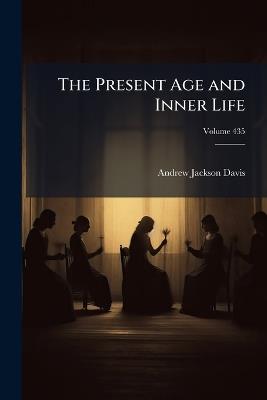 The Present Age and Inner Life: Ancient and Modern Spirit Mysteries Classified and Explained; a Sequel to Spiritual Intercourse Revised and Enlarged, Volume 49; Volume 435 - Andrew Jackson Davis - cover