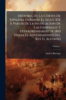 Historia De La Córtes De Espaæna Durante El Siglo XIX À Partir De La Instalacion De Las Generales Y Extraordinarias De 1810 Hasta El Advenimiento Del Rey D. Alfonso: Obra Escrita Por Especial Acuerdo Del Congreso De 1883; Volume 1 - Andrés Borrego - cover