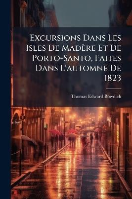 Excursions Dans Les Isles De Madère Et De Porto-Santo, Faites Dans L'automne De 1823 - Thomas Edward Bowdich - cover