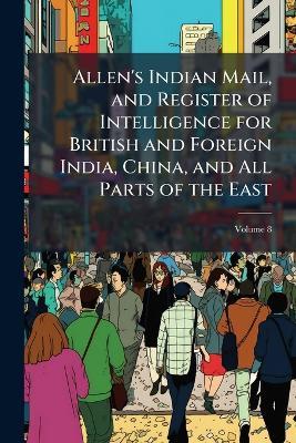 Allen's Indian Mail, and Register of Intelligence for British and Foreign India, China, and All Parts of the East; Volume 8 - Anonymous - cover