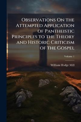 Observations On the Attempted Application of Pantheistic Principles to the Theory and Historic Criticism of the Gospel; Volume 1 - William Hodge Mill - cover
