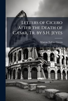 Letters of Cicero After the Death of Cæsar, Tr. by S.H. Jeyes - Marcus Tullius Cicero - cover