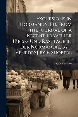 Excursions in Normandy, Ed. From the Journal of a Recent Traveller [Reise- Und Rasttage in Der Normandie, by J. Venedey] by F. Shoberl - Jacob Venedey - cover