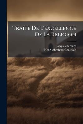Traité De L'excellence De La Religion: Avec Quatre Discours I. Sur L'amour De Dieu. Ii. Sur L'amour Des Ennemis. Iii. Sur Le Martyre. Iv. Sur Le Mensonge - Jacques Bernard,Henri Abraham Chatelain - cover