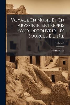 Voyage En Nubie Et En Abyssinie, Entrepris Pour Découvrir Les Sources Du Nil: Pendant Les Années 1768, 1769, 1770, 1771, 1772 Et 1773; Volume 1 - James Bruce - cover