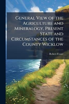 General View of the Agriculture and Mineralogy, Present State and Circumstances of the County Wicklow: With Observations On the Means of Their Improvement, Drawn Up for the Consideration of the Dublin Society - Robert Fraser - cover