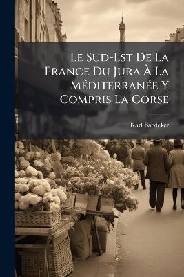 Le Sud-Est De La France Du Jura À La Méditerranée Y Compris La Corse: Manuel Du Voyageur - Karl Baedeker - cover