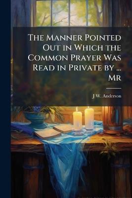 The Manner Pointed Out in Which the Common Prayer Was Read in Private by ... Mr - J W Anderson - cover