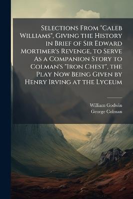 Selections From "Caleb Williams", Giving the History in Brief of Sir Edward Mortimer's Revenge, to Serve As a Companion Story to Colman's "Iron Chest", the Play Now Being Given by Henry Irving at the Lyceum - William Godwin,George Colman - cover