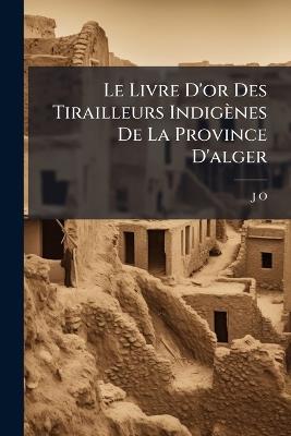 Le Livre D'or Des Tirailleurs Indigènes De La Province D'alger: Ou, Fastes Et Services Des Bataillons D'alger Et De Titheri, Devenus Ler Régiment De Tirailleurs Algériens - J O - cover