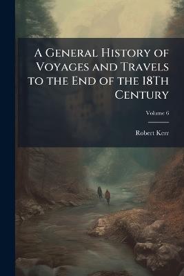 A General History of Voyages and Travels to the End of the 18Th Century, Volume 6 - Robert Kerr - cover