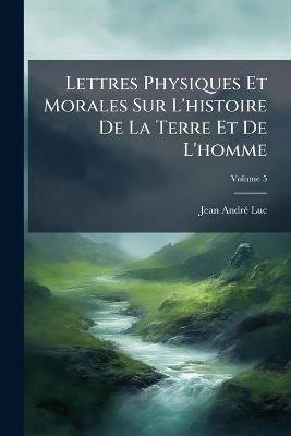 Lettres Physiques Et Morales Sur L'histoire De La Terre Et De L'homme: Addressées À La Reine De La Grande Bretagne; Volume 5 - Jean André Luc - cover