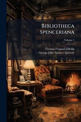 Bibliotheca Spenceriana: Or, a Descriptive Catalogue of the Books Printed in the Fifteenth Century and of Many Valuable First Editions in the Library of George John Earl Spencer, Volume 4 - Thomas Frognall Dibdin,George John Spencer Spencer - cover