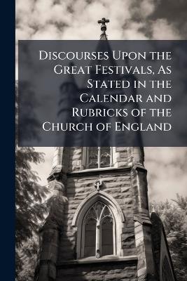 Discourses Upon the Great Festivals, As Stated in the Calendar and Rubricks of the Church of England - Thomas Anonymous - cover