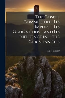 The Gospel Commission - Its Import - Its Obligations - and Its Influence in ... the Christian Life: A Sermon - James Walker - cover