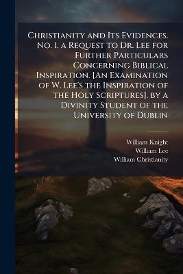 Christianity and Its Evidences. No. 1. a Request to Dr. Lee for Further Particulars Concerning Biblical Inspiration. [An Examination of W. Lee's the Inspiration of the Holy Scriptures]. by a Divinity Student of the University of Dublin - William Knight,William Lee,William Christianity - cover
