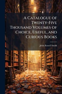 A Catalogue of Twenty-Five Thousand Volumes of Choice, Useful, and Curious Books: In Most Classes of Literature, English and Foreign, on Sale, at Th - John Russell Smith - cover