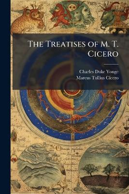 The Treatises of M. T. Cicero - Charles Duke Yonge,Marcus Tullius Cicero - cover