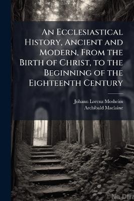 An Ecclesiastical History, Ancient and Modern, From the Birth of Christ, to the Beginning of the Eighteenth Century: In Six Volumes, in Which the Rise, Progress, and Variations of Church Power Are Considered in Their Connexion With the State of Learning A - Johann Lorenz Mosheim,Archibald MacLaine - cover