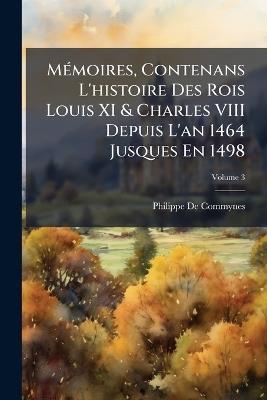 Mémoires, Contenans L'histoire Des Rois Louis XI & Charles VIII Depuis L'an 1464 Jusques En 1498; Volume 3 - Philippe De Commynes - cover