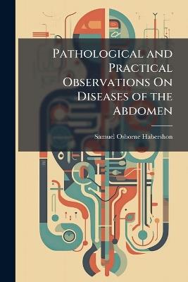 Pathological and Practical Observations On Diseases of the Abdomen: Comprising Those of the Stomach and Other Parts of the Alimentary Canal, Oesophagus, Caecum, Intestines and Peritoneum - Samuel Osborne Habershon - cover