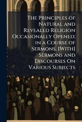 The Principles of Natural and Revealed Religion Occasionally Opened; in a Course of Sermons. [With] Sermons and Discourses On Various Subjects - Anonymous - cover