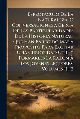Espectaculo De La Naturaleza, Ò Conversaciones a Cerca De Las Particularidades De La Historia Natural, Que Han Parecido Mas a Proposito Para Excitar Una Curiosidad Util, Y Formarles La Razon À Los Jovenes Lectores, Volumes 11-12 - Anonymous - cover