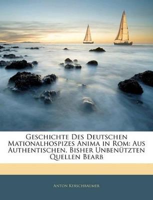 Geschichte Des Deutschen Mationalhospizes Anima in Rom: Aus Authentischen, Bisher Unbenützten Quellen Bearb - Anton Kerschbaumer - cover