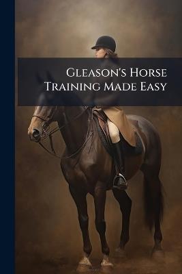 Gleason's Horse Training Made Easy: Being a New and Practical System of Teaching and Educating the Horse - Anonymous - cover