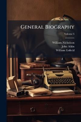General Biography: Or, Lives, Critical and Historical, of the Most Eminent Persons of All Ages, Countries, Conditions, and Professions, Arranged According to Alphabetical Order; Volume 6 - William Nicholson,John Aikin,William Enfield - cover