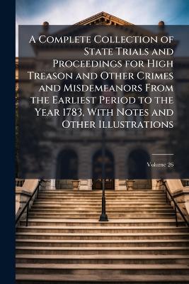 A Complete Collection of State Trials and Proceedings for High Treason and Other Crimes and Misdemeanors From the Earliest Period to the Year 1783, With Notes and Other Illustrations; Volume 26 - Anonymous - cover